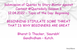 Submission of Quotes to Story Mirror against Contest #Quotsdaily Season 3
12.04.2022 – Topic of the Day: Beginning

BEGINNING STIPULATE SOME THREAT
THAT IS WHY BEGINNERS ARE GREAT

Bharat D Thacker, ‘Saurabh’
Gandhidham – Kutch.
