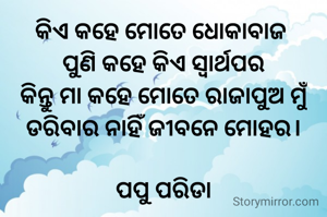 କିଏ କହେ ମୋତେ ଧୋକାବାଜ 
ପୁଣି କହେ କିଏ ସ୍ୱାର୍ଥପର
କିନ୍ତୁ ମା କହେ ମୋତେ ରାଜାପୁଅ ମୁଁ
ଡରିବାର ନାହିଁ ଜୀବନେ ମୋହର।

ପପୁ ପରିଡା