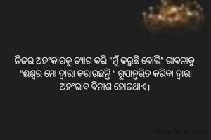 ନିଜର ଅହଂକାରକୁ ତ୍ଯାଗ କରି "ମୁଁ କରୁଛି ବୋଲି" ଭାବନାକୁ 
"ଈଶ୍ବର ମୋ ଦ୍ବାରା କରାଉଛନ୍ତି " ରୂପାନ୍ତରିତ କରିବା ଦ୍ବାରା
ଅହଂଭାବ ବିନାଶ ହୋଇଥାଏ। 