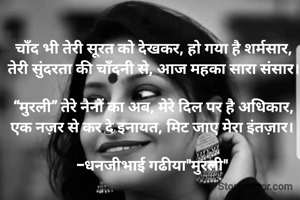चाँद भी तेरी सूरत को देखकर, हो गया है शर्मसार,
तेरी सुंदरता की चाँदनी से, आज महका सारा संसार।

“मुरली” तेरे नैनों का अब, मेरे दिल पर है अधिकार,
एक नज़र से कर दे इनायत, मिट जाए मेरा इंतज़ार। 

-धनजीभाई गढीया"मुरली" 
