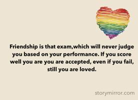 Friendship is that exam,which will never judge you based on your performance. If you score well you are you are accepted, even if you fail, still you are loved. 