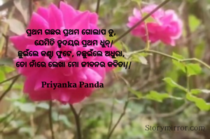 ପ୍ରଥମ ଗଛର ପ୍ରଥମ ଗୋଲାପ ତୁ,  
‎ଯେମିତି ହୃଦୟର ପ୍ରଥମ ଧୁନ୍/
‎ଛୁଇଁଲେ କଣ୍ଟା ଫୁଟେ, ନଛୁଇଁଲେ ଅଧୁରା,  
‎ତୋ ନାଁରେ ଲେଖା ମୋ ଜୀବନର କବିତା//

Priyanka Panda 
