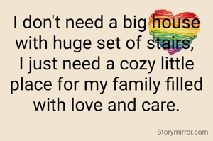 I don't need a big house with huge set of stairs, 
I just need a cozy little place for my family filled with love and care.