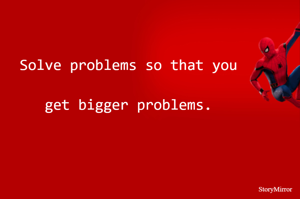 Solve problems so that you get bigger problems.