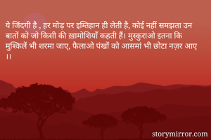 ये जिंदगी है , हर मोड़ पर इम्तिहान ही लेती है, कोई नहीं समझता उन बातों को जो किसी की ख़ामोशियाँ कहती हैं। मुस्कुराओ इतना कि मुश्किलें भी शरमा जाए, फैलाओ पंखों को आसमां भी छोटा नज़र आए ।। 