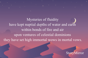 Mysteries of fluidity 
have kept nuptial depths of water and earth 
within bonds of fire and air 
upon ventures of celestial dominions 
they have set high immortal wows in mortal vows.
