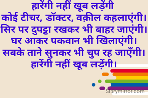 हारेंगी नहीं खूब लड़ेंगी 
कोई टीचर, डॉक्टर, वक़ील कहलाएंगी।
सिर पर दुपट्टा रखकर भी बाहर जाएंगी।
घर आकर पकवान भी खिलाएंगी।
सबके ताने सुनकर भी चुप रह जाएँगी।
हारेंगी नहीं खूब लड़ेंगी।
