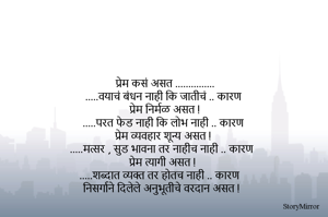 प्रेम कसं असत ...............
.....वयाचं बंधन नाही कि जातीचं .. कारण 
  प्रेम निर्मळ असत !
.....परत फेड नाही कि लोभ नाही .. कारण 
 प्रेम व्यवहार शून्य असत !
.....मत्सर , सुड भावना तर नाहीच नाही .. कारण 
प्रेम त्यागी असत !
.....शब्दात व्यक्त तर होतच नाही .. कारण 
निसर्गाने दिलेले अनुभूतीचे वरदान असत !
