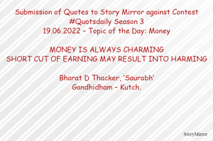 Submission of Quotes to Story Mirror against Contest #Quotsdaily Season 3
19.06.2022 – Topic of the Day: Money

MONEY IS ALWAYS CHARMING
SHORT CUT OF EARNING MAY RESULT INTO HARMING

Bharat D Thacker, ‘Saurabh’
Gandhidham – Kutch.