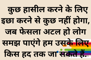   कुछ हासील करने के लिए
इछा करने से कुछ नहीं होगा,
जब फेसला अटल हो लोग समझ पाएंगे हम उसके लिए
किस हद तक जा सकते हैं.

