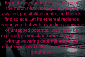Beneath the enchanting embrace of the moon's luminous glow, dreams awaken, possibilities ignite, and hearts find solace. Let its ethereal radiance remind you that within you lies a universe of untapped potential, waiting to be explored, as you chase your aspirations with unwavering determination and create your own celestial symphony of greatness.