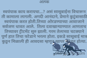 अलक

स्वयंपाक काय करायचा...? असं सासूबाईना विचारून ती कामाला लागली. अगदी आनंदाने, प्रेमाने कुटुंबासाठी स्वयंपाक करत होती.तिच्या ओरडण्याच्या आवाजाने सर्वजण धावत आले.  तिला दवाखान्याण्यात आणताच तिच्यावर ट्रीटमेंट सुरु झाली. गरम तेलाच्या चटक्याने पूर्ण हात तिचा फोडाने भरला होता. इकडे सासूबाई मात्र कुठून मिळाली ही आवदसा म्हणून खापर फोडत होत्या.