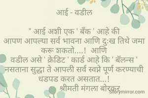आई - वडील

" आई अशी एक ' बँक ' आहे की
आपण आपल्या सर्व भावना आणि दुःख तिथे जमा करू शकतो....!  आणि
वडील असे ' क्रेडिट ' कार्ड आहे कि ' बॅलन्स ' नसताना सुद्धा ते आपली सर्व स्वप्ने पूर्ण करण्याची धडपड करत असतात...!
                श्रीमती मंगला बोरकर 

