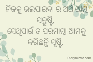 ନିଜକୁ ଭଲପାଇବା ର ଅର୍ଥ ଆତ୍ମ ସନ୍ତୁଷ୍ଟି, 
ସେଥିପାଇଁ ତ ପରମାତ୍ମା ଆମକୁ କରିଛନ୍ତି ସୃଷ୍ଟି. 