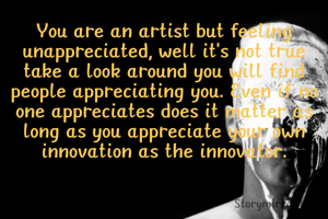 You are an artist but feeling unappreciated, well it's not true take a look around you will find people appreciating you. Even if no one appreciates does it matter as long as you appreciate your own innovation as the innovator.