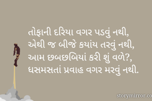 તોફાની દરિયા વગર પડવું નથી,
એથી જ બીજે કયાંય તરવું નથી, 
આમ છબછબિયાં કરી શું વળે?, 
ધસમસતાં પ્રવાહ વગર મરવું નથી. 