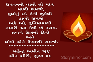 ઉપવનની વાતો તો માત્ર 
માળી સમજે,
ફૂલોનું દર્દ તેની ઝૂકેલી 
ડાળી સમજે
અરે ઓ, દુનિયાવાલો 
તમારી આ કેવી છે રસમ 
સળગે દિલનો દીવો 
અને લોકો 
એને દિવાળી સમજે.
*******************
મહેન્દ્ર અમીન 'મૃદુ'
ગ્રીન સીટી, સુરત-૦૯ 