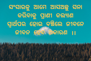 ସଂସାରକୁ ଆମେ ଆସିଅଛୁ ସିନା
କରିବାକୁ ପ୍ରାଣୀ କଲ୍ୟାଣ
ସ୍ୱାର୍ଥପର ହୋଇ ବଞ୍ଚିଲେ ଜୀବନେ
ଜୀବନ ହେବ ଅକାରଣ ।।