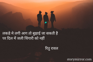 लकडे मे लगी आग तो बुझाई जा सकती है 
पर दिल में जली चिंगारी को नहीं
                               
                                           रितु रावल