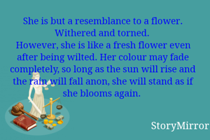 She is but a resemblance to a flower. Withered and torned. 
However, she is like a fresh flower even after being wilted. Her colour may fade completely, so long as the sun will rise and the rain will fall anon, she will stand as if she blooms again. 
