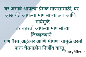 घर असावे आपल्या प्रेमळ माणसासाठी, घर श्वास घेते आपल्या माणसांच्या ऊब आणि मायेमुळे,
 घर बहरतो आपल्या माणसांच्या जिव्हाळ्याने ,
पण पैसा ,अहंकार आणि मीपणा यामुळे उरतो फक्त चेतनाहीन निर्जीव वास्तु."