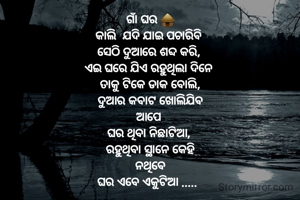 ଗାଁ ଘର 🛖
କାଲି  ଯଦି ଯାଇ ପଚାରିବି 
ସେଠି ଦୁଆରେ ଶବ୍ଦ କରି, 
ଏଇ ଘରେ ଯିଏ ରହୁଥିଲା ଦିନେ 
ତାକୁ ଟିକେ ଡାକ ବୋଲି,
 ଦୁଆର କବାଟ ଖୋଲିଯିବ 
ଆପେ 
ଘର ଥିବା ନିଛାଟିଆ, 
ରହୁଥିବା ସ୍ଥାନେ କେହି
 ନଥିବେ 
ଘର ଏବେ ଏକୁଟିଆ .....  

bhagyalaxmi