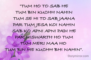 "TUM HO TO SAB HE
TUM BIN KUCHH NAHIN
TUM SE HI TO SAB JAANA
PAR TUM JESA KOI NAHIN
SAB KO APNI APNI PADI HE
PAR NISWARTH HO TUM
TUM MERI MAA HO 
TUM BIN ME KUCHH BHI NAHIN".