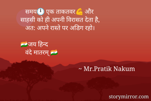                समय🕛 एक ताकतवर💪 और 
            साहसी को ही अपनी विरासत देता है,
               अत: अपने रास्ते पर अडिग रहो।

            🇮🇳जय हिन्द
               वंदे मातरम् 🇮🇳
    
                                                ~ Mr.Pratik Nakum 