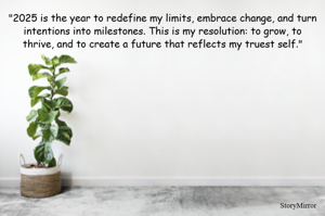 "2025 is the year to redefine my limits, embrace change, and turn intentions into milestones. This is my resolution: to grow, to thrive, and to create a future that reflects my truest self."