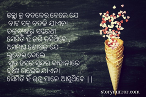 ଇଚ୍ଚ୍ଛା କୁ ବଦଳେଇ ଦେଲେ ଯେ
 ବାଟ ସବୁ ବଦଳି ଯାଏନା
ଚକ୍ରବ୍ଯୁହର ସପ୍ତରଥୀ 
ସେମିତି ହିଁ ଜଗି ବସିଥିବେ ,
ଅସମାପ୍ତ ଶୋଷକୁ ଯେ 
ଲୁଚେଇ ଦେଲେ
 ସ୍ମିତ ହସର ସୁନ୍ଦର ବାହାନାରେ
ଦୁଃଖ ଉଭେଇ ଯାଏନା
ସେମିତି ହିଁ ଋତୁ ମାନେ ଆସୁଥିବେ ||
  