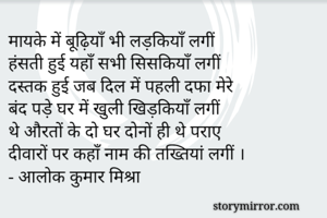 मायके में बूढ़ियाँ भी लड़कियाँ लगीं 
हंसती हुई यहाँ सभी सिसकियाँ लगीं 
दस्तक हुई जब दिल में पहली दफा मेरे
बंद पड़े घर में खुली खिड़कियाँ लगीं 
थे औरतों के दो घर दोनों ही थे पराए
दीवारों पर कहाँ नाम की तख्तियां लगीं ।
- आलोक कुमार मिश्रा  