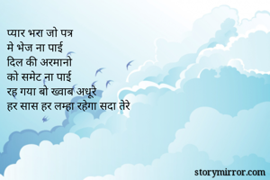 प्यार भरा जो पत्र 
मे भेज ना पाई 
दिल की अरमानो 
को समेट ना पाई 
रह गया बो ख्वाब अधूरे 
हर सास हर लम्हा रहेगा सदा तेरे 
