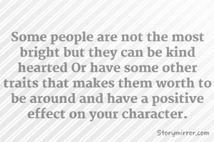 Some people are not the most bright but they can be kind hearted Or have some other traits that makes them worth to be around and have a positive effect on your character.
