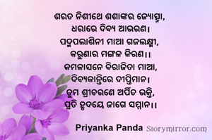 ଶରତ ନିଶୀଥେ ଶଶାଙ୍କର ଜ୍ୟୋତ୍ସ୍ନା, 
ଧରାରେ ଦିବ୍ୟ ଆଭରଣ।
ପଦ୍ମପଲାଶିନୀ ମାଆ ଗଜଲକ୍ଷ୍ମୀ, 
କରୁଣାର ମଙ୍ଗଳ କିରଣ।।
କମଳାସନେ ବିରାଜିତା ମାଆ,
ଦିବ୍ୟକାନ୍ତିରେ ଦୀପ୍ତିମାନ।
ତୁମ ଶ୍ରୀଚରଣେ ଅର୍ପିତ ଭକ୍ତି,
ପ୍ରତି ହୃଦୟେ ଜାଗେ ସମ୍ମାନ।।

Priyanka Panda 