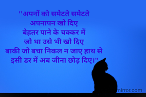 "अपनों को समेटते समेटते 
अपनापन खो दिए 
बेहतर पाने के चक्कर में 
जो था उसे भी खो दिए 
बाकी जो बचा निकल न जाए हाथ से 
इसी डर में अब जीना छोड़ दिए।"