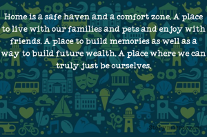 Home is a safe haven and a comfort zone. A place to live with our families and pets and enjoy with friends. A place to build memories as well as a way to build future wealth. A place where we can truly just be ourselves.