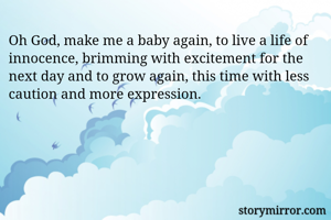 Oh God, make me a baby again, to live a life of innocence, brimming with excitement for the next day and to grow again, this time with less caution and more expression. 