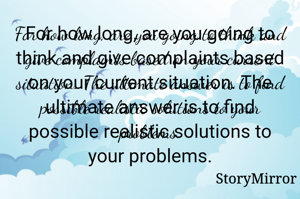 For how long, are you going to think and give complaints based on your current situation. The ultimate answer is to find possible realistic solutions to your problems.