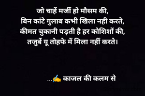 जो चाहें मर्जी हो मौसम की,
बिन कांटे गुलाब कभी खिला नही करते,
कीमत चुकानी पड़ती है हर कोशिशों की,
तजुर्बे यू तोहफे में मिला नहीं करते।



           ...✍️ काजल की कलम से 