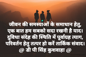 जीवन की समस्याओं के समाधान हेतु,
एक बात हम सबको सदा रखनी है याद।
दुविधा संदेह की स्थिति में पूर्वाग्रह त्याग,
परिवर्तन हेतु तत्पर हो करें तार्किक संवाद।
@ डी पी सिंह कुशवाहा @