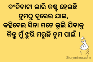 ବଂଚିବାଟା ଭାରି କଷ୍ଟ ହେଉଛି 
ତୁମଠୁ ଦୂରେଇ ଯାଇ,
କହିଦେଲ ସିନା ମତେ ଭୂଲି ଯିବାକୁ
କିନ୍ତୁ ମୁଁ ଝୁରି ମରୁଛି ତୁମ ପାଇଁ ।