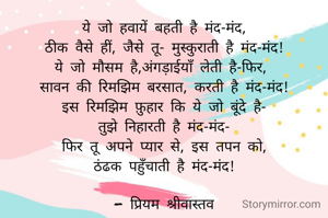 ये जो हवायें बहती है मंद-मंद,
ठीक वैसे हीं, जैसे तू- मुस्कुराती है मंद-मंद!
ये जो मौसम है,अंगड़ाईयाँ लेती है-फिर, 
सावन की रिमझिम बरसात, करती है मंद-मंद!
इस रिमझिम फ़ुहार कि ये जो बूंदे है-
तुझे निहारती है मंद-मंद-
फिर तू अपने प्यार से, इस तपन को,
ठंढक पहुँचाती है मंद-मंद!

- प्रियम श्रीवास्तव