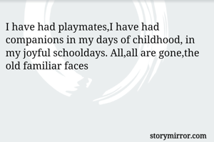 I have had playmates,I have had companions in my days of childhood, in my joyful schooldays. All,all are gone,the old familiar faces