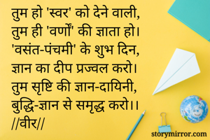 तुम हो 'स्वर' को देने वाली,
तुम ही 'वर्णों' की ज्ञाता हो।
'वसंत-पंचमी' के शुभ दिन,
ज्ञान का दीप प्रज्वल करो।
तुम सृष्टि की ज्ञान-दायिनी,
बुद्धि-ज्ञान से समृद्ध करो।।
//वीर//

🌻🌿🌻🌿🌻🌿🌻