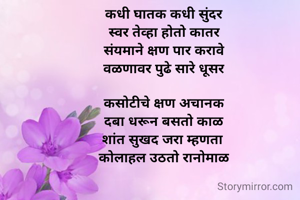  
कधी घातक कधी सुंदर
स्वर तेव्हा होतो कातर
संयमाने क्षण पार करावे
वळणावर पुढे सारे धूसर

कसोटीचे क्षण अचानक
दबा धरून बसतो काळ
शांत सुखद जरा म्हणता 
कोलाहल उठतो रानोमाळ