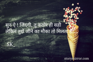 
    
     सुन ऐ ! जिंदगी, तू कठोर ही सही
     लेकिन तुझे जीने का मौका तो मिलता है..... 

      SK_