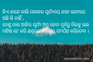 କିଏ ଜାଣେ କାଲି ସକାଳର ସୂର୍ଯ୍ୟଦୟ କାହା ଭାଗ୍ୟରେ ଅଛି କି ନାହିଁ , 
ତେଣୁ ଚାଲ ଆଜିର ସୂର୍ଯ୍ୟ ଅସ୍ତ ହେବା ପୂର୍ବରୁ ନିଜକୁ ଭଲ ମଣିଷ ଟେ କରି ଈଶ୍ଵରଙ୍କ ପାଖରେ ସମର୍ପଣ କରିଦେବା । 