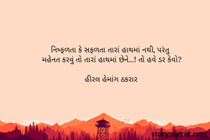 નિષ્ફળતા કે સફળતા તારાં હાથમાં નથી, પરંતુ 
મહેનત કરવું તો તારાં હાથમાં છેને...! તો હવે ડર કેવો?

હીરલ હેમાંગ ઠકરાર