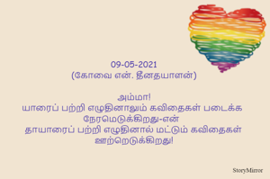 
09-05-2021
(கோவை என். தீனதயாளன்)
அம்மா!
யாரைப் பற்றி எழுதினாலும் கவிதைகள் படைக்க  நேரமெடுக்கிறது-என்  
தாயாரைப் பற்றி எழுதினால் மட்டும் கவிதைகள் ஊற்றெடுக்கிறது!
