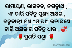 ରାମାୟଣ, ଭାଗବତ, ଜଗନ୍ନାଥ ,
 ଏ' ଚାରି ପବିତ୍ର ପୁଣ୍ୟ ଅକ୍ଷର ,
 ଜନ୍ମଦାତ୍ରୀ ମଧ୍ୟ "ମାଆ" ଉଚ୍ଚାରଣେ
ଚାରି ଅକ୍ଷର'ର ପବିତ୍ର ଧାର ..💞
🌹ପ୍ରଣତି ପଣ୍ଡା 🌹